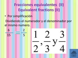 Fracciones equivalentes (II)
Equivalent fractions (II)
• Por simplificación
Dividiendo el numerador y el denominador por
el mismo numero.
6
2
15
5

 