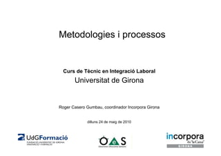 Metodologies i processos


  Curs de Tècnic en Integració Laboral
       Universitat de Girona


Roger Casero Gumbau, coordinador Incorpora Girona


             dilluns 24 de maig de 2010
 