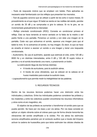 Intervención psicopedagógica en los trastornos del desarrolloI

- Tests de respuesta motora que se emplean con bebés. Para aplicarlas es
necesario estar familiarizado con los reflejos que presentan los neonatos.
- Test de juguetes sonoros que se utilizan a partir de los ocho ó nueve meses. El
procedimiento es el que sigue: El bebé se sienta en las rodillas del adulto, percibe
un sonido de 35 dB y se comprueba si gira la cabeza. Si no la gira, se va
incrementado gradualmente la intensidad.
- Reflejo orientado condicionado (ROC). Consiste en condicionar primero el
reflejo. Esto se hace teniendo al menor sentado en la falda de la madre o del
padre frente a una pantalla. Ponemos un sonido y con éste una imagen en la
pantalla. Cada vez que activamos el sonido, aparece una imagen para que el
bebé la mire. Si no activamos el sonido, no hay imagen. Es decir, lo que se hace
es enseña al menor a asociar un sonido a una imagen y tener una respuesta
condicionada.
- Audiometría. Se usa el audímetro, aparato que estimula el oído, entre 125 dB y
8000 Hz y en distintas intensidades, entre 0 dB y 120 dB. El sujeto indica si
percibe o no el sonido levantando una mano, o presionando un botón.
      La estimulación llega de dos formas distintas:
          •   A través de auriculares, para la audición aérea.
          •   A través de unos vibradores, que se colocan en la cabeza en el
              hueso mastoideo para evaluar la audición ósea.
- Logoaudiometría que permite medir la inteligibilidad de las palabras.


                            5. RECURSOS TÉCNICOS


Dentro de los recursos técnicos podemos hacer una distinción entre los
individuales y colectivos. Entre los individuales podemos considerar las prótesis y
los implantes y entre los colectivos pueden encontrarse los recursos informáticos
y otros como el aro magnético, etc.
      El objetivo de las prótesis es aumentar o transformar el sonido para que se
pueda percibir. Se hace por vía ósea y por vía aérea. Por vía ósea consiste en
aplicar un objeto vibrante sobre el cráneo para que de forma directa transmita las
vibraciones del sonido amplificado a la cóclea. Por vía aérea los estímulos
sonoros amplificados penetran por el conducto auditivo que a través del tímpano
activan la cadena de huesecillos para que éstos estimulen las células ciliadas de

                                         198
 
