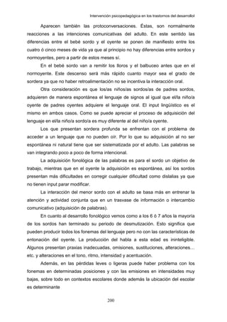 Intervención psicopedagógica en los trastornos del desarrolloI

      Aparecen también las protoconversaciones. Éstas, son normalmente
reacciones a las intenciones comunicativas del adulto. En este sentido las
diferencias entre el bebé sordo y el oyente se ponen de manifiesto entre los
cuatro ó cinco meses de vida ya que al principio no hay diferencias entre sordos y
normoyentes, pero a partir de estos meses sí.
      En el bebé sordo van a remitir los lloros y el balbuceo antes que en el
normoyente. Este descenso será más rápido cuanto mayor sea el grado de
sordera ya que no haber retroalimentación no se incentiva la interacción oral.
      Otra consideración es que los/as niños/as sordos/as de padres sordos,
adquieren de manera espontánea el lenguaje de signos al igual que el/la niño/a
oyente de padres oyentes adquiere el lenguaje oral. El input lingüístico es el
mismo en ambos casos. Como se puede apreciar el proceso de adquisición del
lenguaje en el/la niño/a sordo/a es muy diferente al del niño/a oyente.
      Los que presentan sordera profunda se enfrentan con el problema de
acceder a un lenguaje que no pueden oír. Por lo que su adquisición al no ser
espontánea ni natural tiene que ser sistematizada por el adulto. Las palabras se
van integrando poco a poco de forma intencional.
      La adquisición fonológica de las palabras es para el sordo un objetivo de
trabajo, mientras que en el oyente la adquisición es espontánea, así los sordos
presentan más dificultades en corregir cualquier dificultad como dislalias ya que
no tienen input parar modificar.
      La interacción del menor sordo con el adulto se basa más en entrenar la
atención y actividad conjunta que en un trasvase de información o intercambio
comunicativo (adquisición de palabras).
      En cuanto al desarrollo fonológico vemos como a los 6 ó 7 años la mayoría
de los sordos han terminado su periodo de desmutización. Esto significa que
pueden producir todos los fonemas del lenguaje pero no con las características de
entonación del oyente. La producción del habla a esta edad es ininteligible.
Algunos presentan praxias inadecuadas, omisiones, sustituciones, alteraciones…
etc. y alteraciones en el tono, ritmo, intensidad y acentuación.
      Además, en las pérdidas leves o ligeras puede haber problema con los
fonemas en determinadas posiciones y con las emisiones en intensidades muy
bajas, sobre todo en contextos escolares donde además la ubicación del escolar
es determinante

                                          200
 
