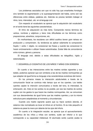 Tema 7. Discapacidad auditiva

       Los problemas asociados son que no sólo hay que enseñarles fonología
sino también la segmentación y la suprasegmentación del habla, como son las
diferencias entre sílabas, palabras etc. Además es preciso también trabajar el
ritmo, tono, intensidad...etc. en el lenguaje oral.
       Con respecto al vocabulario se aprecia que la adquisición del vocabulario
en el sordo tiene las siguientes características.
       El ritmo de adquisición es más lento. Comprende menos términos de
verbos, nombres y adjetivos y tiene más dificultades en los términos como
preposiciones, adverbios, conjunciones, etc.
     En morfosintasis, los escolares con déficit auditivo tienen gran retraso en
producción y comprensión. Su tendencia es aplicar solamente la composición
Sujeto + verbo + objeto, no conexionan las frases y cuando las conexionan lo
hacen erróneamente o utilizan frases subordinadas. Existe falta de concordancia
entre número, género y persona.
     El lenguaje oral, debido a estas dificultades es telegráfico, rígido y
estereotipado.

    7. DESARROLLO COGNITIVO DE LOS NIÑOS Y NIÑAS CON SORDERA

     En cuanto a las interacciones entre las madres sordas signantes y sus
bebés, podemos apreciar que son similares a las de las madres normoyentes ya
que adaptan de igual forma su lenguaje a las características evolutivas del menor.
       En los primeros meses la interacción adulto-bebés a través de la
comunicación facial se continúa más tiempo que en los oyentes. Los bebés
oyentes captan la intención comunicativa a través del tono, la intensidad, la
entonación, etc. Esto en los sordos no es posible, por eso las madres de sordos
suplen con los gestos lo que hacen las madres normoyentes. Así, se comunican
con sus descendientes de igual forma que las madres oyentes y con la misma
estructura pero adaptándose al momento y circunstancias.
       Cuando una madre signante quiere que su hijo/a sordo/a atienda, el
sistema más normalizado es tocar al niño/a en el hombro. Si es más pequeño el
sistema es pasar la mano por delante de los ojos del niño/a.
       En cuanto a la integración escolar, se aprecia que el aprovechamiento
académico de los niños y niñas con sordera, suele ser inferior a lo que
corresponde a su capacidad intelectual. El alumnado sordo cuando acaba la

                                          201
 