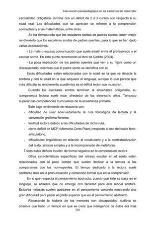 Intervención psicopedagógica en los trastornos del desarrolloI

escolaridad obligatoria termina con un déficit de 2 ó 3 cursos con respecto a su
edad real. Las dificultades que se aprecian se refieren a la comprensión
conceptual y a las matemáticas, entre otras.
        Se ha demostrado que los escolares sordos de padres sordos tienen mejor
rendimiento que los escolares sordos de padres oyentes, para lo que se han dado
varias explicaciones:
       - La mala o escasa comunicación que suele existir entre el profesorado y el
escolar sordo. En este punto recomiendo el libro de Cedillo (2004).
       - La poca implicación de los padres oyentes que ven a su hijo/a como un
discapacitado, mientras que el padre sordo se identifica con él.
       Estas dificultades están relacionadas con la edad en la que se detecte la
sordera y con la edad en la que adquiere el lenguaje, aunque lo que parece que
más dificulta su rendimiento académico es el déficit lector que muestran.
        Cuando los escolares sordos terminan la enseñanza obligatoria, su
competencia lectora suele estar alrededor de los siete-ocho años. Tampoco
superan las competencias curriculares de la enseñanza primaria.
        Este bajo rendimiento se relaciona con:
   -    dificultad de usar adecuadamente la ruta fonológica de lectura y la
        conversión grafema-fonema,
   -    lentitud lectora debido a las dificultades de dicha ruta,
   -    cierto déficit de MCP (Memoria Corto Plazo) respecto al uso del bucle fono-
        articulatorio,
   -    dificultades lingüísticas en relación al vocabulario y a la contextualización
        del texto, sintaxis simples y a la incomprensión de metáforas.
   Todos estos déficits inciden de forma negativa en la comprensión lectora.
        Otras características específicas del retraso escolar en el sordo están
relacionadas con el poco tiempo que suelen dedicar a la lectura si los
comparamos con los normoyentes. El tiempo dedicado a la lectura suele
centrarse más en la pronunciación y corrección formal que en la comprensión.
       En lo que respecta al pensamiento abstracto, puesto que éste se basa en el
lenguaje, se observa que no emerge con facilidad para el/la niño/a sordo/a.
Estos/as niños/as suelen quedarse en el pensamiento concreto mostrando una
gran dificultad para pasar al grado superior que es el pensamiento abstracto.
        Repasando la historia de los menores con discapacidad auditiva se
observa que hubo un tiempo en que se creía que inteligencia de éstos era más
                                   202
 