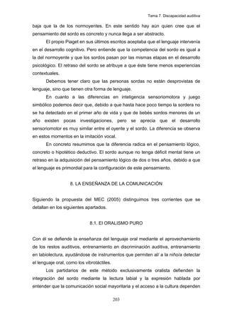 Tema 7. Discapacidad auditiva

baja que la de los normoyentes. En este sentido hay aún quien cree que el
pensamiento del sordo es concreto y nunca llega a ser abstracto.
       El propio Piaget en sus últimos escritos aceptaba que el lenguaje intervenía
en el desarrollo cognitivo. Pero entiende que la competencia del sordo es igual a
la del normoyente y que los sordos pasan por las mismas etapas en el desarrollo
psicológico. El retraso del sordo se atribuye a que éste tiene menos experiencias
contextuales.
       Debemos tener claro que las personas sordas no están desprovistas de
lenguaje, sino que tienen otra forma de lenguaje.
       En cuanto a las diferencias en inteligencia sensoriomotora y juego
simbólico podemos decir que, debido a que hasta hace poco tiempo la sordera no
se ha detectado en el primer año de vida y que de bebés sordos menores de un
año existen pocas investigaciones, pero se aprecia que el desarrollo
sensoriomotor es muy similar entre el oyente y el sordo. La diferencia se observa
en estos momentos en la imitación vocal.
       En concreto resumimos que la diferencia radica en el pensamiento lógico,
concreto o hipotético deductivo. El sordo aunque no tenga déficit mental tiene un
retraso en la adquisición del pensamiento lógico de dos o tres años, debido a que
el lenguaje es primordial para la configuración de este pensamiento.


                   8. LA ENSEÑANZA DE LA COMUNICACIÓN


Siguiendo la propuesta del MEC (2005) distinguimos tres corrientes que se
detallan en los siguientes apartados.


                             8.1. El ORALISMO PURO


Con él se defiende la enseñanza del lenguaje oral mediante el aprovechamiento
de los restos auditivos, entrenamiento en discriminación auditiva, entrenamiento
en labiolectura, ayudándose de instrumentos que permiten al/ a la niño/a detectar
el lenguaje oral, como los vibrotáctiles.
       Los partidarios de este método exclusivamente oralista defienden la
integración del sordo mediante la lectura labial y la expresión hablada por
entender que la comunicación social mayoritaria y el acceso a la cultura dependen

                                            203
 