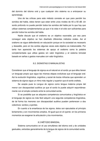 Intervención psicopedagógica en los trastornos del desarrolloI

del dominio del idioma oral y que cualquier otro sistema va a entorpecer su
aprendizaje.
      Una de las críticas para este método consiste en que para percibir los
sonidos del habla, éstos tienen que estar entre unos niveles de 40 a 50 dB. Un
sordo profundo no puede percibir todos los sonidos del habla por lo que hay que
utilizar sistemas complementarios ya que ni la vista ni el oído son suficientes para
percibir todos los sonidos del habla.
      Nadie discute que el oralismo es un objetivo razonable, por eso para
conseguir este objetivo se han diseñado diferentes métodos orales. Así el
oralismo se sigue defendiendo en educación porque en la sociedad es necesario
y deseable, pero en los sordos algunas veces este objetivo es inalcanzable. Por
tanto han aparecido los sistemas de apoyo al oralismo como la palabra
complementada que utiliza gestos sin valor lingüístico y el sistema bimodal
basado en señas o gestos manuales con valor lingüístico.


                        8.2. SIGNISTAS O MANUALISTAS


Consideran que el lenguaje de signos es el natural en el sordo ya que ellos tienen
un lenguaje propio que sigue las mismas etapas evolutivas que el lenguaje oral.
Así la evolución lingüística, cognitiva y social de los/as niños/as que aprenden un
sistema de signos sigue un ritmo más regular y superior que el sordo oralista.
      Se acepta pues la Lengua de signos como lengua materna propia del
menor con discapacidad auditiva ya que el sordo la puede adquirir espontánea-
mente con el simple contacto entre la comunidad sorda.
      Si se posibilita que se adquiera competencia comunicativa y lingüística en
el lenguaje de signos es más fácil adquirir una segunda competencia lingüística,
de tal forma los menores con discapacidad auditiva pueden pertenecen a dos
colectivos: sordos y oyentes.
      En cuanto a la enseñanza de los signos, éstos son ejecutados el principio
lentamente y con movimientos amplios. Al igual que en el oyente: en los primeros
momentos se exageran la articulación y los movimientos.


                                8.3 MÉTODO BIMODAL
      Sistema comunicativo en el uso simultáneo del idioma oral y de unidades
gestuales, extraídas generalmente de la lengua de signos de la comunidad sorda.
                                       204
 