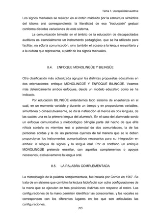 Tema 7. Discapacidad auditiva

Los signos manuales se realizan en el orden marcado por la estructura sintáctica
del idioma oral correspondiente: la literalidad de esa “traducción” gestual
conforma distintas variaciones de este sistema.
      La comunicación bimodal en el ámbito de la educación de discapacitados
auditivos es esencialmente un instrumento pedagógico, que se ha utilizado para
facilitar, no sólo la comunicación, sino también el acceso a la lengua mayoritaria y
a la cultura que representa, a partir de los signos manuales.




                   8.4.     ENFOQUE MONOLINGÜE Y BILINGÜE


Otra clasificación más actualizada agrupar las distintas propuestas educativas en
dos orientaciones: enfoque MONOLINGÜE Y ENFOQUE BILINGÜE. Veamos
más detenidamente ambos enfoques, desde un modelo educativo como se ha
indicado.
      Por educación BILINGÜE entendemos todo sistema de enseñanza en el
cual, en un momento variable y durante un tiempo y en proporciones variables,
simultánea o consecutivamente, se da la instrucción al menos en dos lenguas, de
las cuales una es la primera lengua del alumno/a. En el caso del alumnado sordo
un enfoque comunicativo y metodológico bilingüe parte del hecho de que el/la
niño/a sordo/a es miembro real o potencial de dos comunidades, la de las
personas sordas y la de las personas oyentes de tal manera que se le deben
proporcionar los instrumentos comunicativos necesarios para su integración en
ambas: la lengua de signos y la lengua oral. Por el contrario un enfoque
MONOLINGÜE pretende enseñar, con aquellos complementos o apoyos
necesarios, exclusivamente la lengua oral.


                     8.5.    LA PALABRA COMPLEMENTADA


La metodología de la palabra complementada, fue creada por Cornet en 1967. Se
trata de un sistema que combina la lectura labiofacial con ocho configuraciones de
la mano que se ejecutan en tres posiciones distintas con respecto al rostro. Las
configuraciones de la mano permiten identificar las consonantes, y las vocales se
corresponden con los diferentes lugares en los que son articuladas las
configuraciones.
                                        205
 