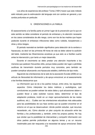 Intervención psicopedagógica en los trastornos del desarrolloI

      Los años de experiencia del profesor Torres (1991) hacen que este método
esté indicado para la estimulación del lenguaje oral con sordos en general y con
sordos profundos en particular.


                         9. ORIENTACIONES A LA FAMILIA


El asesoramiento a la familia parte en primer lugar de la prevención por lo que en
este sentido se debe considerar el periodo de embarazo y la atención necesaria
en los casos considerados de alto riesgo, como son los de las madres que hayan
padecido durante el embarazo infecciones tales como rubéola, toxoplamosis u
otras y otros riesgos.
      El periodo neonatal es también significativo para detección de la sordera e
hipoacusia, es decir en las primeras 48 horas de vida se debe valorar la audición
del bebé, mediante las Otoemisiones acústicas ya que esto va a facilitar cuanto
antes la intervención y por tanto un mejor desarrollo.
      Durante el crecimiento se debe prestar una atención importante a los
menores que padecen frecuentes otitis, porque éstas pueden dar lugar a pérdidas
auditivas de transmisión durante períodos muy concretos, pero también se
pueden complicar alcanzando una hipoacusia estable y definitiva de tipo mixto.
      Siguiendo las orientaciones de la web de la asociación Eunate (2006) en su
artículo de Necesidad de información y de apoyo emocional, en el asesoramiento
a las familias destacamos que:
       La información que se da a los padres incluye, entre otros, los siguientes
       aspectos: Cómo interpretar los datos médicos y audiológicos, qué
       conclusiones se pueden extraer de estos datos y qué actuaciones deben o
       pueden llevar a cabo (solicitar nuevos datos, determinar el tipo de
       adaptación protésica, incidir en un mejor aprovechamiento de los restos
       auditivos, etc.)… Cuáles son las orientaciones educativas más adecuadas
       para las posibilidades de sus hijos sordos que se pueden encontrar en el
       entorno en el que se desenvuelven: dónde podrán estudiar, qué recursos
       necesitarán, etc. Cómo abordar un plan conjunto de actuación entre las
       familias y los profesionales y, también, entre los propios padres. No hay
       que olvidar que la posibilidad de intercambiar y compartir información con
       otros padres permite profundizar en algunos temas y es un recurso
       inestimable para dar respuesta a la necesidad de apoyo emocional. Dado
                                      206
 