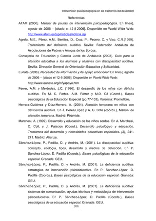 Intervención psicopedagógica en los trastornos del desarrolloI

                                    Referencias
ATAM (2006). Manual de pautas de intervención psicopedagógica. En línea],
      agosto de 2006 – [citado el 12-8-2006]. Disponible en World Wide Web:
      http://www.atam.es/jsp/noticias/noticia.jsp
Agrela, M.E., Pérez, A.M., Benítez, D., Cruz, P., Pecero. C. y Vico, C.R.(1999).
      Tratamiento del deficiente auditivo. Sevilla: Federación Andaluza de
      Asociaciones de Padres y Amigos de los Sordos.
Consejería de Educación y Ciencia Junta de Andalucía (2003). Guía para la
      atención educativa a los alumnos y alumnas con discapacidad auditiva.
      Sevilla: Dirección General de Orientación Educativa y Solidaridad.
Eunate (2006). Necesidad de información y de apoyo emocional. En línea], agosto
      de 2006 – [citado el 12-8-2006]. Disponible en World Wide Web:
      http://www.eunate.org/infyapoyo.htm
Ferrer, A.M. y Meléndez, J.C. (1996). El desarrollo de los niños con déficits
      auditivo. En M. C. Fortes, A.M. Ferrer y M.D. Gil (Coord.), Bases
      psicológicas de la Educación Especial (pp.77-103). Valencia: Promolibro.
Herrera-Gutiérrez y Díaz-Herrero, A. (2004). Atención temprana en niños con
      deficiencia auditiva. En J. Pérez-López y A. G. Brito (coords.), Manual de
      atención temprana. Madrid: Pirámide.
Marchesi, A. (1999). Desarrollo y educación de los niños sordos. En A. Marchesi,
      C. Coll, y J. Palacios (Coord.), Desarrollo psicológico y educación,
      Trastornos del desarrollo y necesidades educativas especiales. (3), 241-
      271. Madrid: Alianza.
Sánchez-López, P., Padilla, D. y Andrés, M. (2001). La discapacidad auditiva:
      concepto, etiología, tipos, desarrollo y medios de detección. En P.
      Sánchez-López, D. Padilla (Coords.), Bases psicológicas de la educación
      especial. Granada: GEU.
Sánchez-López, P., Padilla, D. y Andrés, M. (2001). La deficiencia auditiva:
      estrategias de intervención psicoeducativa. En P. Sánchez-López, D.
      Padilla (Coords.), Bases psicológicas de la educación especial. Granada:
      GEU.
Sánchez-López, P., Padilla, D. y Andrés, M. (2001). La deficiencia auditiva:
      sistemas de comunicación, ayudas técnicas y metodología de intervención
      psicoeducativa. En P. Sánchez-López, D. Padilla (Coords.), Bases
      psicológicas de la educación especial. Granada: GEU.
                                      208
 