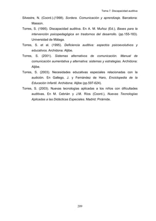Tema 7. Discapacidad auditiva

Silvestre, N. (Coord.).(1998). Sordera. Comunicación y aprendizaje. Barcelona:
      Masson.
Torres, S. (1995). Discapacidad auditiva. En A. M. Muñoz (Ed.), Bases para la
      intervención psicopedagógica en trastornos del desarrollo. (pp.155-183).
      Universidad de Málaga.
Torres, S. et al. (1995). Deficiencia auditiva: aspectos psicoevolutivos y
      educativos. Archidona: Aljibe.
Torres,   S.    (2001).   Sistemas   alternativos   de   comunicación.     Manual     de
      comunicación aumentativa y alternativa: sistemas y estrategias. Archidona:
      Aljibe.
Torres, S. (2003). Necesidades educativas especiales relacionadas con la
      audición. En Gallego, J. y Fernández de Haro, Enciclopedia de la
      Educación Infantil. Archidona: Aljibe (pp.597-624).
Torres, S. (2003). Nuevas tecnologías aplicadas a los niños con dificultades
      auditivas. En M. Cebrián y J.M. Ríos (Coord.), Nuevas Tecnologías
      Aplicadas a las Didácticas Especiales. Madrid: Pirámide.




                                         209
 