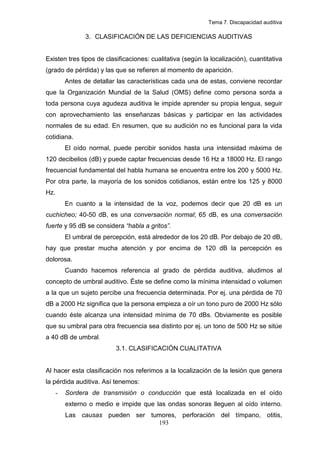 Tema 7. Discapacidad auditiva

                3. CLASIFICACIÓN DE LAS DEFICIENCIAS AUDITIVAS


Existen tres tipos de clasificaciones: cualitativa (según la localización), cuantitativa
(grado de pérdida) y las que se refieren al momento de aparición.
          Antes de detallar las características cada una de estas, conviene recordar
que la Organización Mundial de la Salud (OMS) define como persona sorda a
toda persona cuya agudeza auditiva le impide aprender su propia lengua, seguir
con aprovechamiento las enseñanzas básicas y participar en las actividades
normales de su edad. En resumen, que su audición no es funcional para la vida
cotidiana.
          El oído normal, puede percibir sonidos hasta una intensidad máxima de
120 decibelios (dB) y puede captar frecuencias desde 16 Hz a 18000 Hz. El rango
frecuencial fundamental del habla humana se encuentra entre los 200 y 5000 Hz.
Por otra parte, la mayoría de los sonidos cotidianos, están entre los 125 y 8000
Hz.
          En cuanto a la intensidad de la voz, podemos decir que 20 dB es un
cuchicheo; 40-50 dB, es una conversación normal; 65 dB, es una conversación
fuerte y 95 dB se considera “habla a gritos”.
          El umbral de percepción, está alrededor de los 20 dB. Por debajo de 20 dB,
hay que prestar mucha atención y por encima de 120 dB la percepción es
dolorosa.
          Cuando hacemos referencia al grado de pérdida auditiva, aludimos al
concepto de umbral auditivo. Éste se define como la mínima intensidad o volumen
a la que un sujeto percibe una frecuencia determinada. Por ej. una pérdida de 70
dB a 2000 Hz significa que la persona empieza a oír un tono puro de 2000 Hz sólo
cuando éste alcanza una intensidad mínima de 70 dBs. Obviamente es posible
que su umbral para otra frecuencia sea distinto por ej. un tono de 500 Hz se sitúe
a 40 dB de umbral.
                           3.1. CLASIFICACIÓN CUALITATIVA


Al hacer esta clasificación nos referimos a la localización de la lesión que genera
la pérdida auditiva. Así tenemos:
      -   Sordera de transmisión o conducción que está localizada en el oído
          externo o medio e impide que las ondas sonoras lleguen al oído interno.
          Las causas pueden ser tumores, perforación del tímpano, otitis,
                                  193
 