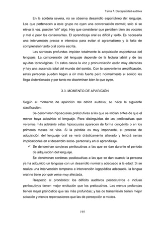 Tema 7. Discapacidad auditiva

       En la sordera severa, no se observa desarrollo espontáneo del lenguaje.
Los que pertenecen a este grupo no oyen una conversación normal; sólo si se
eleva la voz, pueden “oír” algo. Hay que considerar que perciben bien las vocales
y mal o peor las consonantes. El aprendizaje oral es difícil y lento. Es necesaria
una intervención precoz e intensiva para evitar el agramatismo y la falta de
comprensión tanto oral como escrita.
       Las sorderas profundas impiden totalmente la adquisición espontánea del
lenguaje. La comprensión del lenguaje depende de la lectura labial y de las
ayudas tecnológicas. En estos casos la voz y pronunciación están muy alteradas
y hay una ausencia total del mundo del sonido. Con la conveniente amplificación,
estas personas pueden llegan a oír más fuerte pero normalmente el sonido les
llega distorsionado y por tanto no discriminan bien lo que oyen.


                           3.3. MOMENTO DE APARICIÓN


Según el momento de aparición del déficit auditivo, se hace la siguiente
clasificación:
       Se denominan hipoacusias prelocutivas a las que se inician antes de que el
menor haya adquirido el lenguaje. Para distinguirlas de las perilocutivas que
veremos más adelante estas hipoacusias aparecen de forma congénita o en los
primeros meses de vida. Si la pérdida es muy importante, el proceso de
adquisición del lenguaje oral se verá drásticamente alterado y tendrá serias
implicaciones en el desarrollo socio- personal y en el aprendizaje.
       Se denominan sorderas perilocutivas a las que se dan durante el periodo
       de adquisición del lenguaje.
       Se denominan sorderas postlocutivas a las que se dan cuando la persona
ya ha adquirido un lenguaje con un desarrollo normal y adecuado a la edad. Si se
realiza una intervención temprana e intervención logopédica adecuada, la lengua
oral no tiene por qué verse muy afectada.
       Respecto al pronóstico: los déficits auditivos postlocutivos e incluso
perilocutivos tienen mejor evolución que los prelocutivos. Las menos profundas
tienen mejor pronóstico que las más profundas; y las de transmisión tienen mejor
solución y menos repercusiones que las de percepción o mixtas.



                                        195
 