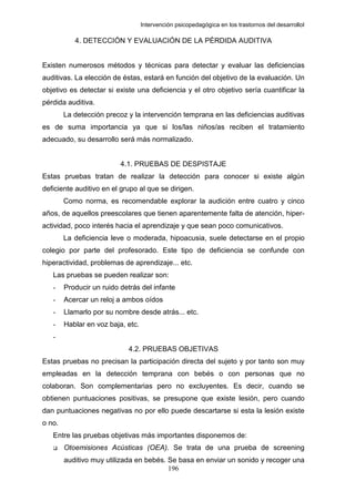 Intervención psicopedagógica en los trastornos del desarrolloI

           4. DETECCIÓN Y EVALUACIÓN DE LA PÉRDIDA AUDITIVA


Existen numerosos métodos y técnicas para detectar y evaluar las deficiencias
auditivas. La elección de éstas, estará en función del objetivo de la evaluación. Un
objetivo es detectar si existe una deficiencia y el otro objetivo sería cuantificar la
pérdida auditiva.
        La detección precoz y la intervención temprana en las deficiencias auditivas
es de suma importancia ya que si los/las niños/as reciben el tratamiento
adecuado, su desarrollo será más normalizado.


                          4.1. PRUEBAS DE DESPISTAJE
Estas pruebas tratan de realizar la detección para conocer si existe algún
deficiente auditivo en el grupo al que se dirigen.
        Como norma, es recomendable explorar la audición entre cuatro y cinco
años, de aquellos preescolares que tienen aparentemente falta de atención, hiper-
actividad, poco interés hacia el aprendizaje y que sean poco comunicativos.
        La deficiencia leve o moderada, hipoacusia, suele detectarse en el propio
colegio por parte del profesorado. Este tipo de deficiencia se confunde con
hiperactividad, problemas de aprendizaje... etc.
   Las pruebas se pueden realizar son:
   -    Producir un ruido detrás del infante
   -    Acercar un reloj a ambos oídos
   -    Llamarlo por su nombre desde atrás... etc.
   -    Hablar en voz baja, etc.
   -
                            4.2. PRUEBAS OBJETIVAS
Estas pruebas no precisan la participación directa del sujeto y por tanto son muy
empleadas en la detección temprana con bebés o con personas que no
colaboran. Son complementarias pero no excluyentes. Es decir, cuando se
obtienen puntuaciones positivas, se presupone que existe lesión, pero cuando
dan puntuaciones negativas no por ello puede descartarse si esta la lesión existe
o no.
   Entre las pruebas objetivas más importantes disponemos de:
        Otoemisiones Acústicas (OEA). Se trata de una prueba de screening
        auditivo muy utilizada en bebés. Se basa en enviar un sonido y recoger una
                                         196
 