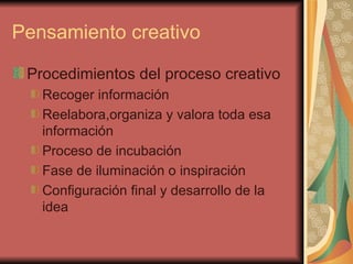 Pensamiento creativo

 Procedimientos del proceso creativo
   Recoger información
   Reelabora,organiza y valora toda esa
   información
   Proceso de incubación
   Fase de iluminación o inspiración
   Configuración final y desarrollo de la
   idea
 