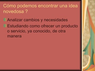 Cómo podemos encontrar una idea
novedosa ?
 Analizar cambios y necesidades
 Estudiando como ofrecer un producto
 o servicio, ya conocido, de otra
 manera
 
