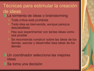 Técnicas para estimular la creación
de ideas
 La tormenta de ideas o brainstorming
   Toda crítica está prohibida
   Toda idea es bienvenida, aunque parezca
   descabellada
   Hay que experimentar con tantas ideas como
   sea posible
   Se recomienda construír sobre las ideas de los
   demás, asociar y desarrollar lasa ideas de los
   demás

 Un coordinador selecciona las mejores
 ideas
 Se toma una decisión
 