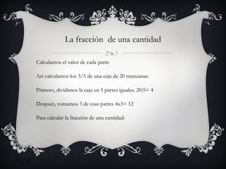 La fracción de una cantidad

          Calculamos el valor de cada parte

          Así calculamos los 3/5 de una caja de 20 manzanas.

          Primero, dividimos la caja en 5 partes iguales. 20:5= 4

          Después, tomamos 3 de esas partes 4x3= 12

          Para calcular la fracción de una cantidad:

          Se decide la cantidad entre el denominador de la fracción




6/03/12
 