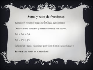 Suma y resta de fracciones
          Sumamos y restamos fracciones con igual denominador

          Observa como sumamos y restamos octavos con octavos.

          3/8 + 2/8 = 5/8

          7/8 – 4/8 = 3/8

          Para sumar o restar fracciones que tienen el mismo denominador:

          Se suman ose restan los numeradores.

          Se deja el mismo denominador.



6/03/12
 
