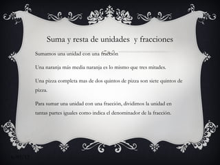 Suma y resta de unidades y fracciones
          Sumamos una unidad con una fracción

          Una naranja más media naranja es lo mismo que tres mitades.

          Una pizza completa mas de dos quintos de pizza son siete quintos de
          pizza.

          Para sumar una unidad con una fracción, dividimos la unidad en
          tantas partes iguales como indica el denominador de la fracción.




6/03/12
 