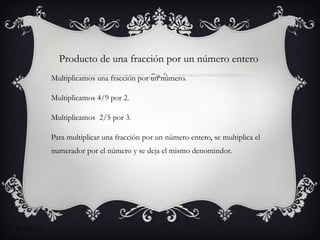Producto de una fracción por un número entero
          Multiplicamos una fracción por un número.

          Multiplicamos 4/9 por 2.

          Multiplicamos 2/5 por 3.

          Para multiplicar una fracción por un número entero, se multiplica el
          numerador por el número y se deja el mismo denomindor.




6/03/12
 