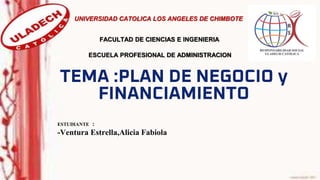 TEMA :PLAN DE NEGOCIO y
FINANCIAMIENTO
ESTUDIANTE :
-Ventura Estrella,Alicia Fabiola
UNIVERSIDAD CATOLICA LOS ANGELES DE CHIMBOTE
ESCUELA PROFESIONAL DE ADMINISTRACION
FACULTAD DE CIENCIAS E INGENIERIA
 