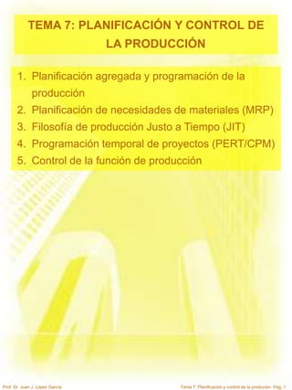 Tema 7: Planificación y control de la produción. Pág. 1
Prof. Dr. Juan J. López García
TEMA 7: PLANIFICACIÓN Y CONTROL DE
LA PRODUCCIÓN
1. Planificación agregada y programación de la
producción
2. Planificación de necesidades de materiales (MRP)
3. Filosofía de producción Justo a Tiempo (JIT)
4. Programación temporal de proyectos (PERT/CPM)
5. Control de la función de producción
 