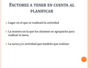 FACTORES A TENER EN CUENTA AL
PLANIFICAR
 Lugar en el que se realizará la actividad
 La manera en la que los alumnos se agruparán para
realizar la tarea.
 La tarea y/o actividad que tendrán que realizar.
 
