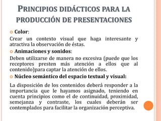 PRINCIPIOS DIDÁCTICOS PARA LA
PRODUCCIÓN DE PRESENTACIONES
 Color:
Crear un contexto visual que haga interesante y
atractiva la observación de éstas.
 Animaciones y sonidos:
Deben utilizarse de manera no excesiva (puede que los
receptores presten más atención a ellos que al
contenido)para captar la atención de ellos.
 Núcleo semántico del espacio textual y visual:
La disposición de los contenidos deberá responder a la
importancia que le hayamos asignado, teniendo en
cuenta principios como el de continuidad, proximidad,
semejanza y contraste, los cuales deberán ser
contemplados para facilitar la organización perceptiva.
 
