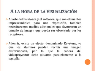 A LA HORA DE LA VISUALIZACIÓN
 Aparte del hardware y el software, que son elementos
imprescindibles para una exposición, también
necesitaremos medios adicionales que favorezcan un
tamaño de imagen que pueda ser observado por los
receptores.
 Además, existe un efecto, denominado Keystone, ya
que los alumnos pueden recibir una imagen
distorsionada, por lo que la cabeza del
videoproyector debe situarse paralelamente a la
pantalla.
 
