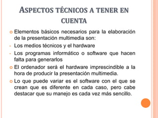 ASPECTOS TÉCNICOS A TENER EN
CUENTA
 Elementos básicos necesarios para la elaboración
de la presentación multimedia son:
• Los medios técnicos y el hardware
• Los programas informático o software que hacen
falta para generarlos
 El ordenador será el hardware imprescindible a la
hora de producir la presentación multimedia.
 Lo que puede variar es el software con el que se
crean que es diferente en cada caso, pero cabe
destacar que su manejo es cada vez más sencillo.
 