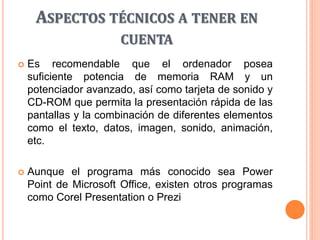 ASPECTOS TÉCNICOS A TENER EN
CUENTA
 Es recomendable que el ordenador posea
suficiente potencia de memoria RAM y un
potenciador avanzado, así como tarjeta de sonido y
CD-ROM que permita la presentación rápida de las
pantallas y la combinación de diferentes elementos
como el texto, datos, imagen, sonido, animación,
etc.
 Aunque el programa más conocido sea Power
Point de Microsoft Office, existen otros programas
como Corel Presentation o Prezi
 