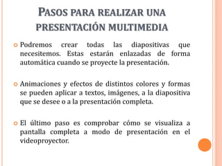 PASOS PARA REALIZAR UNA
PRESENTACIÓN MULTIMEDIA
 Podremos crear todas las diapositivas que
necesitemos. Estas estarán enlazadas de forma
automática cuando se proyecte la presentación.
 Animaciones y efectos de distintos colores y formas
se pueden aplicar a textos, imágenes, a la diapositiva
que se desee o a la presentación completa.
 El último paso es comprobar cómo se visualiza a
pantalla completa a modo de presentación en el
videoproyector.
 