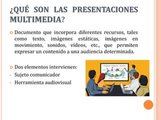 ¿QUÉ SON LAS PRESENTACIONES
MULTIMEDIA?
 Documento que incorpora diferentes recursos, tales
como texto, imágenes estáticas, imágenes en
movimiento, sonidos, vídeos, etc., que permiten
expresar un contenido a una audiencia determinada.
 Dos elementos intervienen:
• Sujeto comunicador
• Herramienta audiovisual
 
