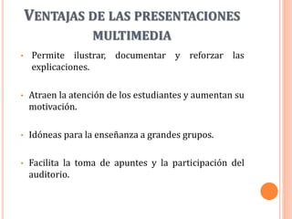 VENTAJAS DE LAS PRESENTACIONES
MULTIMEDIA
• Permite ilustrar, documentar y reforzar las
explicaciones.
• Atraen la atención de los estudiantes y aumentan su
motivación.
• Idóneas para la enseñanza a grandes grupos.
• Facilita la toma de apuntes y la participación del
auditorio.
 
