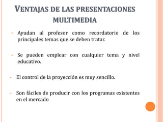 VENTAJAS DE LAS PRESENTACIONES
MULTIMEDIA
• Ayudan al profesor como recordatorio de los
principales temas que se deben tratar.
• Se pueden emplear con cualquier tema y nivel
educativo.
• El control de la proyección es muy sencillo.
• Son fáciles de producir con los programas existentes
en el mercado
 