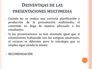 DESVENTAJAS DE LAS
PRESENTACIONES MULTIMEDIA
• Cuando no se realiza una correcta planificación y
producción de la presentación multimedia, el
contenido no llega de manera adecuada a los
estudiantes
• Si las presentaciones se han diseñado igual que si
estuviéramos trabajando con los antiguos pizarrones,
el recurso es diferente pero la estrategia que se
emplea sigue siendo la misma.
 RECOMENDACIÓN
 