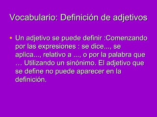 Vocabulario: Definición de adjetivosVocabulario: Definición de adjetivos
• Un adjetivo se puede definir :ComenzandoUn adjetivo se puede definir :Comenzando
por las expresiones : se dice..., sepor las expresiones : se dice..., se
aplica..., relativo a ..., o por la palabra queaplica..., relativo a ..., o por la palabra que
… Utilizando un sinónimo. El adjetivo que… Utilizando un sinónimo. El adjetivo que
se define no puede aparecer en lase define no puede aparecer en la
definición.definición.
 