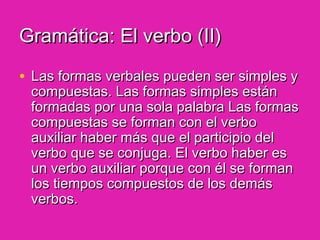 Gramática: El verbo (II)Gramática: El verbo (II)
• Las formas verbales pueden ser simples yLas formas verbales pueden ser simples y
compuestas. Las formas simples estáncompuestas. Las formas simples están
formadas por una sola palabra Las formasformadas por una sola palabra Las formas
compuestas se forman con el verbocompuestas se forman con el verbo
auxiliar haber más que el participio delauxiliar haber más que el participio del
verbo que se conjuga. El verbo haber esverbo que se conjuga. El verbo haber es
un verbo auxiliar porque con él se formanun verbo auxiliar porque con él se forman
los tiempos compuestos de los demáslos tiempos compuestos de los demás
verbos.verbos.
 