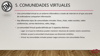 5. COMUNIDADES VIRTUALES
• Una comunidad virtual es un entorno informático a través de internet en el que una serie
de ordenadores comparten información.
• Hay diferentes tipos de comunidades virtuales: foros, chats, redes sociales, video
conferencias, correo electrónico, wikis, blogs…
• La comunidad Virtual queda definida por 3 aspectos distintos:
‒ Lugar: en el que los individuos pueden mantener relaciones de carácter social o económico.
‒ Símbolo: ya que la comunidad virtual posee una dimensión simbólica.
‒ Virtual: las comunidades virtuales poseen rasgos comunes a las comunidades físicas.
 