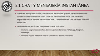 5.1 CHAT Y MENSAJERÍA INSTANTÁNEA
• Los chats, en español charlas, son servicios de internet que nos permiten mantener
conversaciones escritas con otros usuarios. Para iniciarse en un chat hace falta
registrarse con un nombre de usuario o nick. También existen chat de vídeo llamados
videochats
• La conversación escrita en tiempo real puede realizarse:
– Mediante programas específicos de mensajería instantánea: Whatsapp, Telegram,
Messenger…
– Mediante páginas webs que ofrecen una ventana de chat: web-chats
 