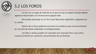 5.2 LOS FOROS
Un foro es un lugar de internet en el que se crea un espacio donde debatir
aspectos relacionados con el tema de la página web.
Para poder participar en un foro hace falta estar registrado y logearse con
tu cuenta.
Dentro de un foro podemos encontrar los subforos que nos encontramos
en una lista de temas ordenados cronológicamente.
Los hilos o temas pueden ser valorados por el propio foro o por otros
usuarios teniendo en cuenta los conocimientos de sus lectores
 