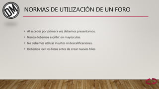 NORMAS DE UTILIZACIÓN DE UN FORO
• Al acceder por primera vez debemos presentarnos.
• Nunca debemos escribir en mayúsculas.
• No debemos utilizar insultos ni descalificaciones.
• Debemos leer los foros antes de crear nuevos hilos
 