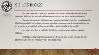 5.3 LOS BLOGS
Los blogs, Weblog o bitácoras son sitios de Internet que están diseñados para
mantener de forma periódica la publicación de noticias por parte del administrador.
El orden de aparición de los artículos o comentarios (entradas) es cronológico. El
blog fue concebido como diario personal que el administrador publicaba periódicamente
en la red. En la actualidad, se han convertido en auténticos foros de opinión.
Los blogs permiten la inclusión de video en streaming, de audio, enlaces a
noticias…
Un blog puede personalizarse, pero la estructura más común consiste en dos
columnas: una para las entradas y otra para accesorios.
 