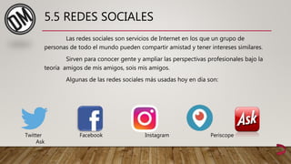 5.5 REDES SOCIALES
Las redes sociales son servicios de Internet en los que un grupo de
personas de todo el mundo pueden compartir amistad y tener intereses similares.
Sirven para conocer gente y ampliar las perspectivas profesionales bajo la
teoría amigos de mis amigos, sois mis amigos.
Algunas de las redes sociales más usadas hoy en día son:
Twitter Facebook Instagram Periscope
Ask
 