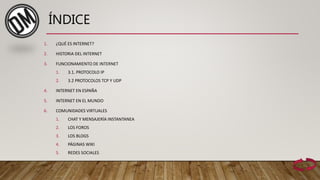 ÍNDICE
1. ¿QUÉ ES INTERNET?
2. HISTORIA DEL INTERNET
3. FUNCIONAMIENTO DE INTERNET
1. 3.1. PROTOCOLO IP
2. 3.2 PROTOCOLOS TCP Y UDP
4. INTERNET EN ESPAÑA
5. INTERNET EN EL MUNDO
6. COMUNIDADES VIRTUALES
1. CHAT Y MENSAJERÍA INSTANTANEA
2. LOS FOROS
3. LOS BLOGS
4. PÁGINAS WIKI
5. REDES SOCIALES
 