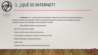1. ¿QUÉ ES INTERNET?
El internet es un conjunto descentralizado de redes de comunicación interconectadas que
utilizan la familia de protocolos TCP/IP, lo cual garantiza que las redes físicas heterogéneas que la
componen como una red lógica única de alcance mundial.
Hoy podemos utilizar el internet para:
– Ver la TV y escuchar la radio
– Enviar correos y documentos electrónicos
– Intercambiar y almacenar archivos con otros usuarios
– Realizar llamadas y videoconferencias
– Jugar online
– Comprar online y hacer transacciones económicas
 