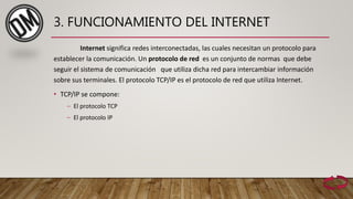 3. FUNCIONAMIENTO DEL INTERNET
Internet significa redes interconectadas, las cuales necesitan un protocolo para
establecer la comunicación. Un protocolo de red es un conjunto de normas que debe
seguir el sistema de comunicación que utiliza dicha red para intercambiar información
sobre sus terminales. El protocolo TCP/IP es el protocolo de red que utiliza Internet.
• TCP/IP se compone:
– El protocolo TCP
– El protocolo IP
 