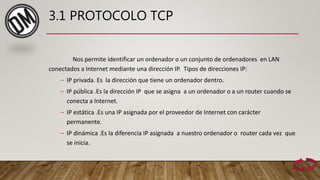 3.1 PROTOCOLO TCP
Nos permite identificar un ordenador o un conjunto de ordenadores en LAN
conectados a Internet mediante una dirección IP. Tipos de direcciones IP:
– IP privada. Es la dirección que tiene un ordenador dentro.
– IP pública .Es la dirección IP que se asigna a un ordenador o a un router cuando se
conecta a Internet.
– IP estática .Es una IP asignada por el proveedor de Internet con carácter
permanente.
– IP dinámica .Es la diferencia IP asignada a nuestro ordenador o router cada vez que
se inicia.
 