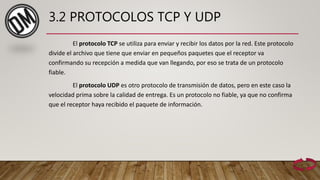3.2 PROTOCOLOS TCP Y UDP
El protocolo TCP se utiliza para enviar y recibir los datos por la red. Este protocolo
divide el archivo que tiene que enviar en pequeños paquetes que el receptor va
confirmando su recepción a medida que van llegando, por eso se trata de un protocolo
fiable.
El protocolo UDP es otro protocolo de transmisión de datos, pero en este caso la
velocidad prima sobre la calidad de entrega. Es un protocolo no fiable, ya que no confirma
que el receptor haya recibido el paquete de información.
 