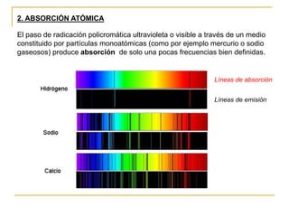 2. ABSORCIÓN ATÓMICA
El paso de radicación policromática ultravioleta o visible a través de un medio
constituido por partículas monoatómicas (como por ejemplo mercurio o sodio
gaseosos) produce absorción de solo una pocas frecuencias bien definidas.
Líneas de absorción
Líneas de emisión
 