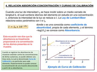 4. RELACION ABSORCIÓN-CONCENTRACIÓN Y CURVAS DE CALIBRACIÓN
Cuando una luz de intensidad I0 se hace incidir sobre un medio cerrado de
longitud b, el cual contiene átomos del elemento en estudio en una concentración
c, entonces la intensidad de la luz se reduce a I. La Ley de Lambert-Beer
relaciona estos parámetros con I e I0.
Esta ecuación nos dice que la
absorbancia es linealmente
proporcional a la concentración
de los átomos presentes en la
muestra.
Cuando se registran las absorbancias de
muestran estándar contra las concentraciones
de dichas sustancias, se puede obtener una
línea recta, la cual es denominada Curva de
Calibración y es particular para cada
elemento. Posteriormente se puede conocer
la concentración de una muestra desconocida
a partir de su absorbancia. Ejemplo de Curva de Calibración
donde ε es una conocida como coeficiente de
absortividad, propia de cada elemento, y el término
–log(I/I0) se conoce como Absorbancia.
 