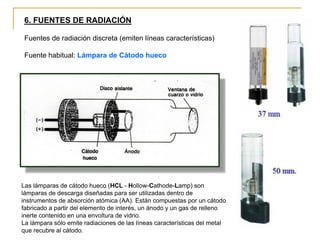 6. FUENTES DE RADIACIÓN
Fuentes de radiación discreta (emiten líneas características)
Fuente habitual: Lámpara de Cátodo hueco
Las lámparas de cátodo hueco (HCL - Hollow-Cathode-Lamp) son
lámparas de descarga diseñadas para ser utilizadas dentro de
instrumentos de absorción atómica (AA). Están compuestas por un cátodo
fabricado a partir del elemento de interés, un ánodo y un gas de relleno
inerte contenido en una envoltura de vidrio.
La lámpara sólo emite radiaciones de las líneas características del metal
que recubre al cátodo.
 